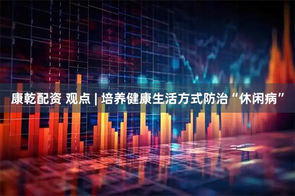 康乾配资 观点 | 培养健康生活方式防治“休闲病”