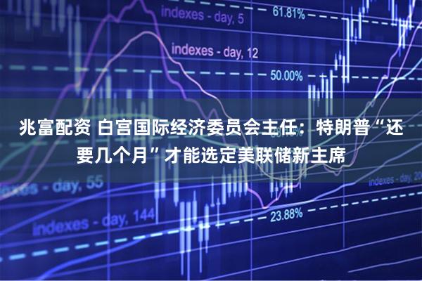 兆富配资 白宫国际经济委员会主任：特朗普“还要几个月”才能选定美联储新主席