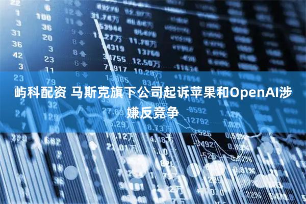 屿科配资 马斯克旗下公司起诉苹果和OpenAI涉嫌反竞争