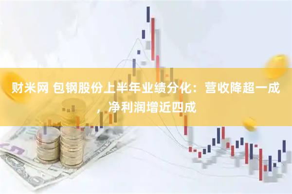 财米网 包钢股份上半年业绩分化：营收降超一成，净利润增近四成
