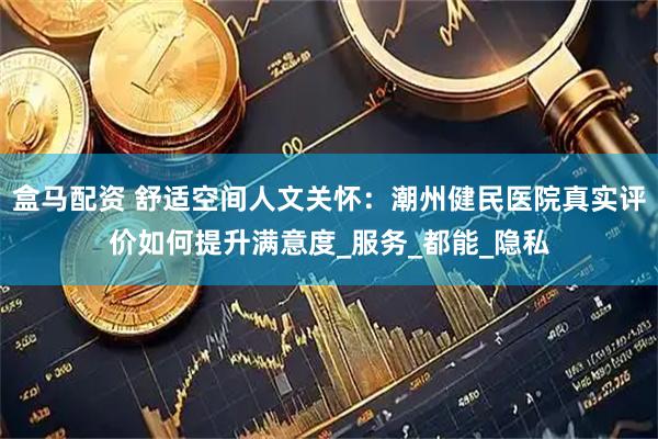 盒马配资 舒适空间人文关怀：潮州健民医院真实评价如何提升满意度_服务_都能_隐私