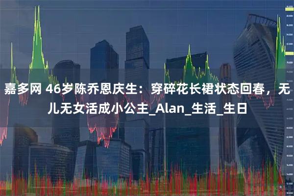 嘉多网 46岁陈乔恩庆生：穿碎花长裙状态回春，无儿无女活成小公主_Alan_生活_生日