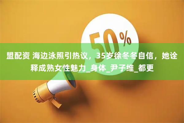 盟配资 海边泳照引热议，35岁徐冬冬自信，她诠释成熟女性魅力_身体_尹子维_都更