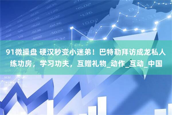91微操盘 硬汉秒变小迷弟！巴特勒拜访成龙私人练功房，学习功夫，互赠礼物_动作_互动_中国