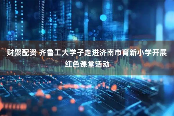 财聚配资 齐鲁工大学子走进济南市育新小学开展红色课堂活动