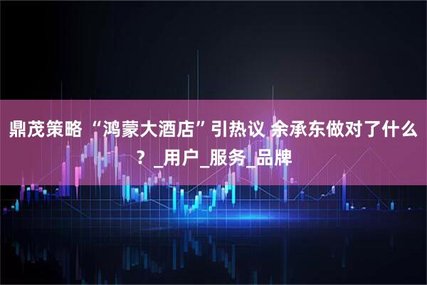 鼎茂策略 “鸿蒙大酒店”引热议 余承东做对了什么？_用户_服务_品牌