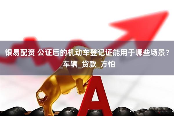 银易配资 公证后的机动车登记证能用于哪些场景？_车辆_贷款_方怕