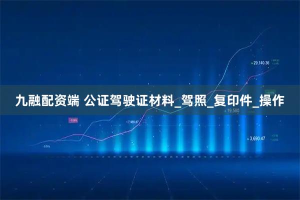 九融配资端 公证驾驶证材料_驾照_复印件_操作