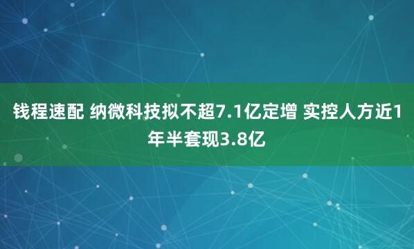 钱程速配 纳微科技拟不超7.1亿定增 实控人方近1年半套现3.8亿