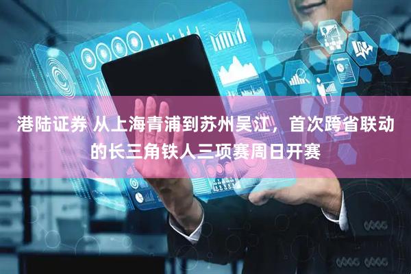 港陆证券 从上海青浦到苏州吴江，首次跨省联动的长三角铁人三项赛周日开赛