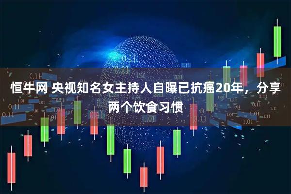 恒牛网 央视知名女主持人自曝已抗癌20年，分享两个饮食习惯
