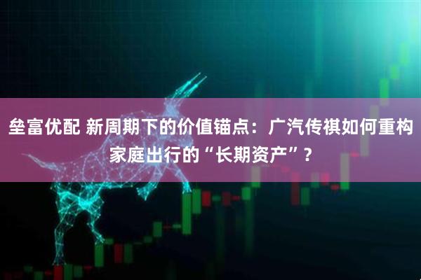 垒富优配 新周期下的价值锚点：广汽传祺如何重构家庭出行的“长期资产”？