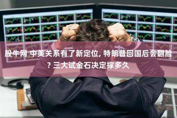 股牛网 中美关系有了新定位, 特朗普回国后会翻脸? 三大试金石决定撑多久