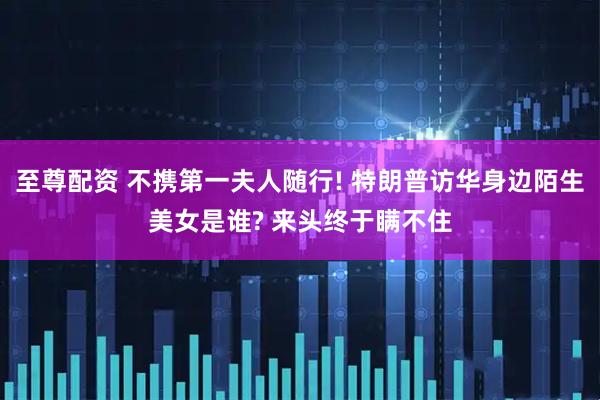 至尊配资 不携第一夫人随行! 特朗普访华身边陌生美女是谁? 来头终于瞒不住