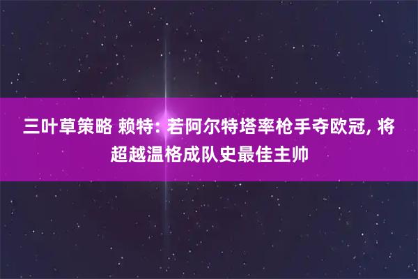 三叶草策略 赖特: 若阿尔特塔率枪手夺欧冠, 将超越温格成队史最佳主帅