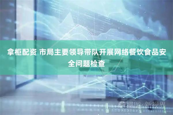 拿柜配资 市局主要领导带队开展网络餐饮食品安全问题检查