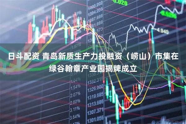 日斗配资 青岛新质生产力投融资（崂山）市集在绿谷翰章产业园揭牌成立