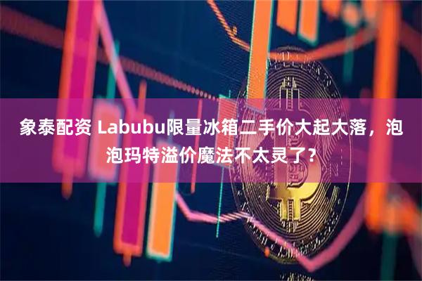 象泰配资 Labubu限量冰箱二手价大起大落，泡泡玛特溢价魔法不太灵了？