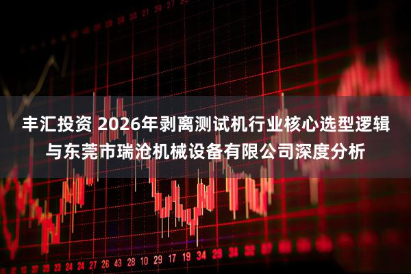 丰汇投资 2026年剥离测试机行业核心选型逻辑与东莞市瑞沧机械设备有限公司深度分析
