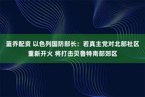 蓝乔配资 以色列国防部长：若真主党对北部社区重新开火 将打击贝鲁特南部郊区