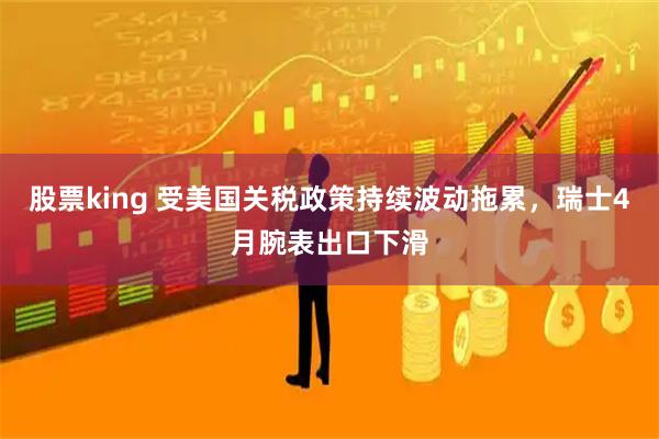 股票king 受美国关税政策持续波动拖累，瑞士4月腕表出口下滑