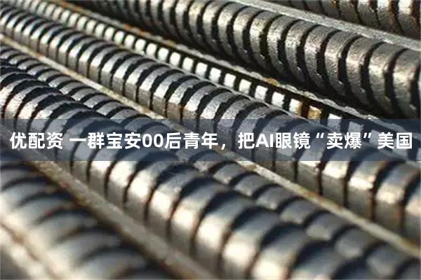 优配资 一群宝安00后青年，把AI眼镜“卖爆”美国