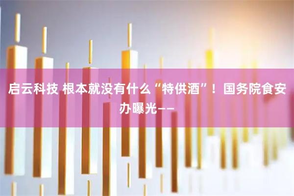 启云科技 根本就没有什么“特供酒”！国务院食安办曝光——