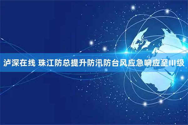 泸深在线 珠江防总提升防汛防台风应急响应至Ⅲ级