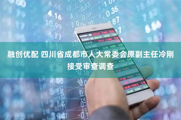 融创优配 四川省成都市人大常委会原副主任冷刚接受审查调查