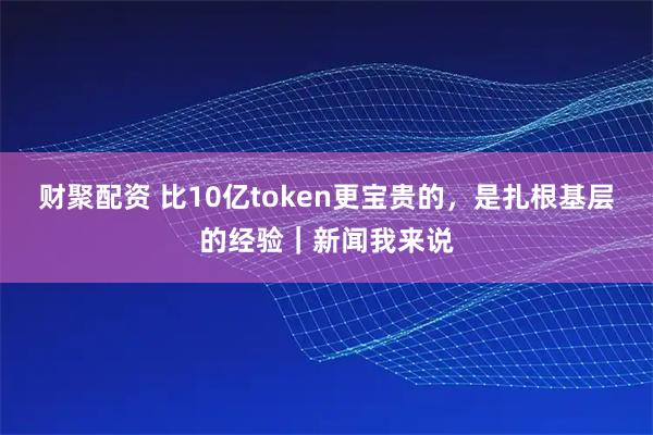 财聚配资 比10亿token更宝贵的，是扎根基层的经验｜新闻我来说
