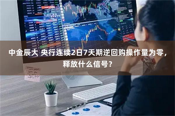 中金辰大 央行连续2日7天期逆回购操作量为零，释放什么信号？