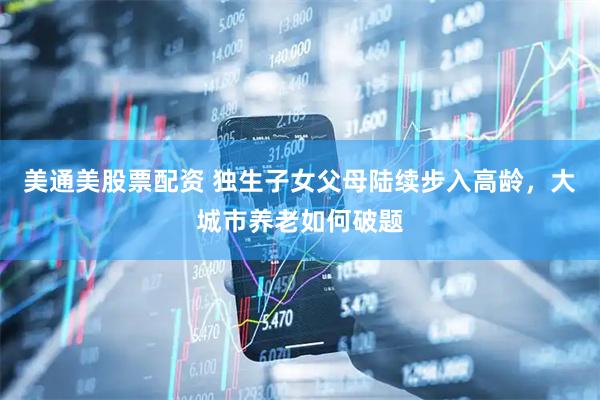 美通美股票配资 独生子女父母陆续步入高龄，大城市养老如何破题