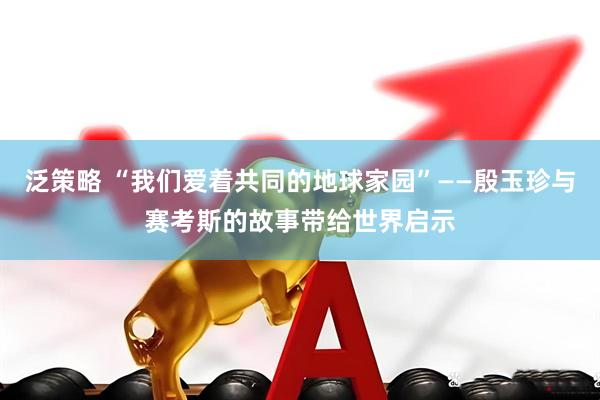 泛策略 “我们爱着共同的地球家园”——殷玉珍与赛考斯的故事带给世界启示